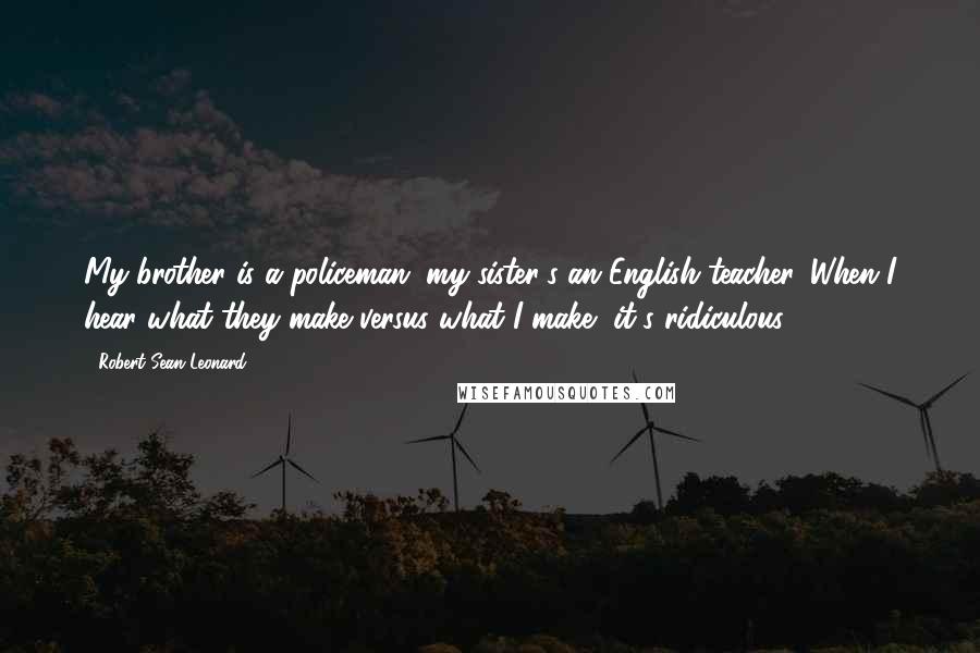 Robert Sean Leonard Quotes: My brother is a policeman; my sister's an English teacher. When I hear what they make versus what I make, it's ridiculous.