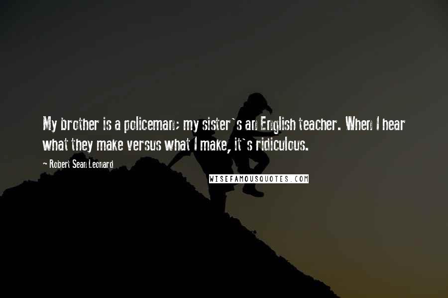 Robert Sean Leonard Quotes: My brother is a policeman; my sister's an English teacher. When I hear what they make versus what I make, it's ridiculous.