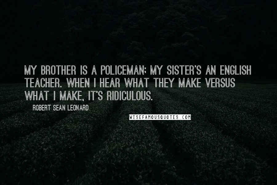 Robert Sean Leonard Quotes: My brother is a policeman; my sister's an English teacher. When I hear what they make versus what I make, it's ridiculous.