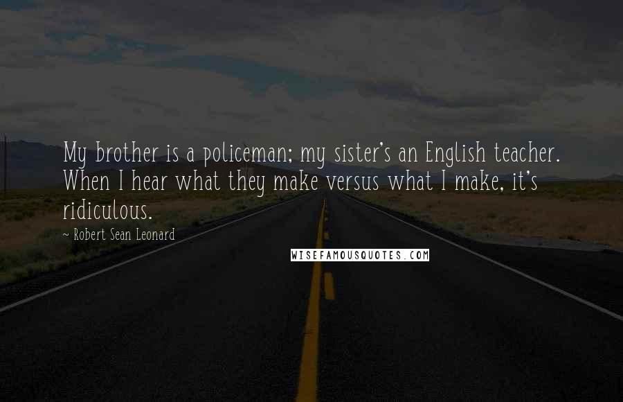 Robert Sean Leonard Quotes: My brother is a policeman; my sister's an English teacher. When I hear what they make versus what I make, it's ridiculous.