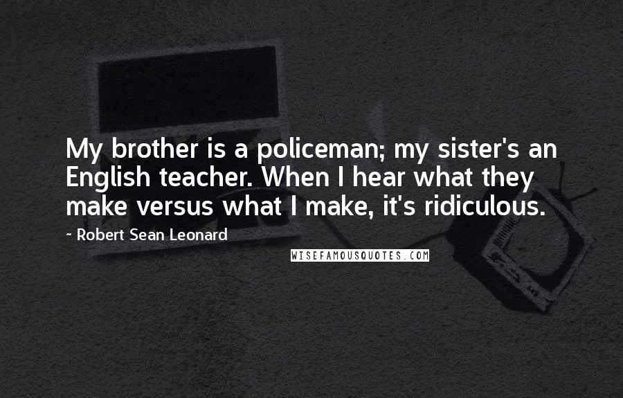 Robert Sean Leonard Quotes: My brother is a policeman; my sister's an English teacher. When I hear what they make versus what I make, it's ridiculous.