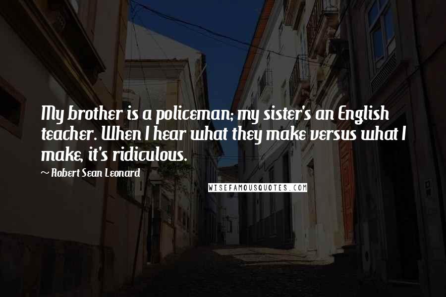 Robert Sean Leonard Quotes: My brother is a policeman; my sister's an English teacher. When I hear what they make versus what I make, it's ridiculous.