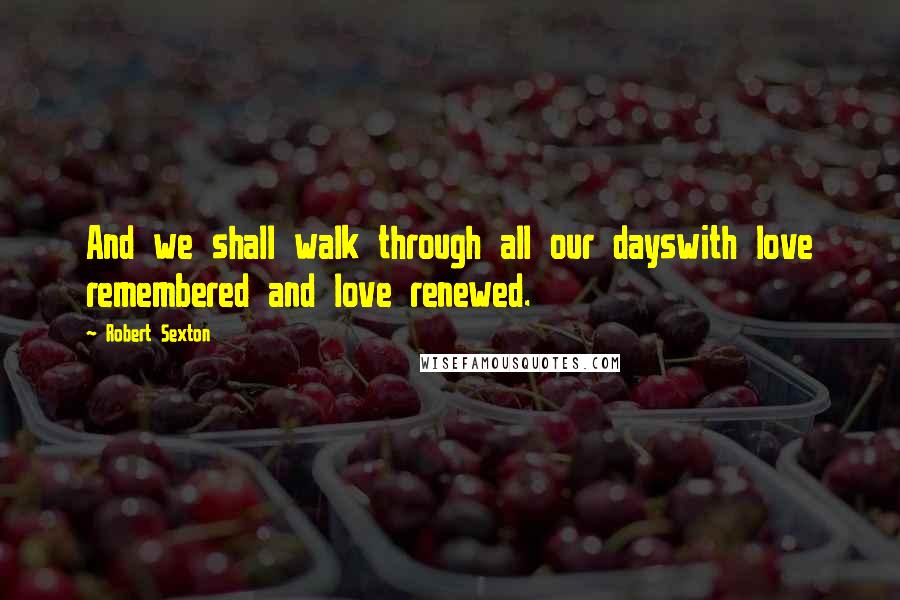 Robert Sexton Quotes: And we shall walk through all our dayswith love remembered and love renewed.