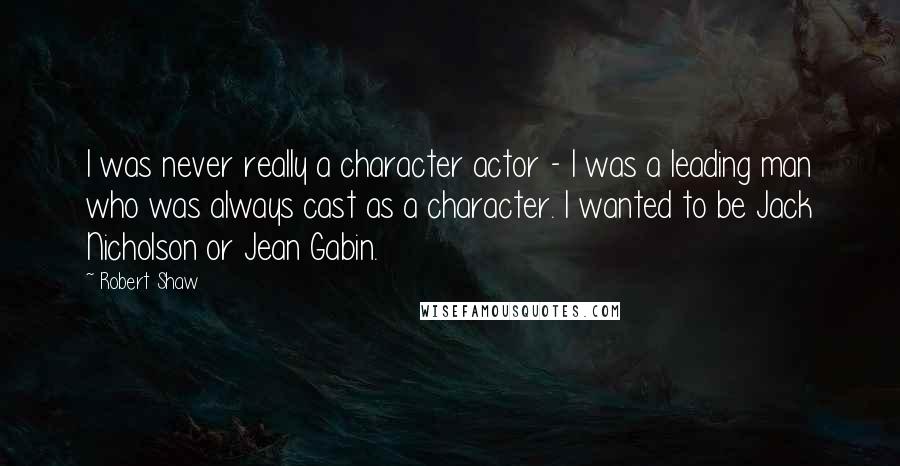 Robert Shaw Quotes: I was never really a character actor - I was a leading man who was always cast as a character. I wanted to be Jack Nicholson or Jean Gabin.