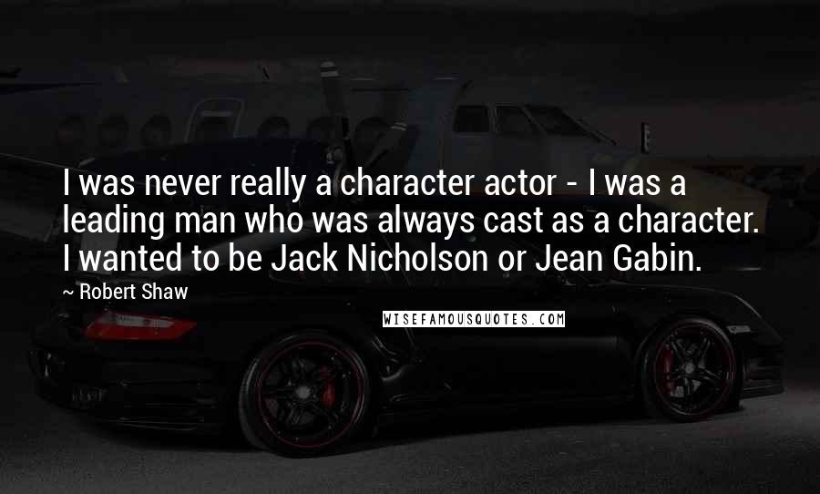 Robert Shaw Quotes: I was never really a character actor - I was a leading man who was always cast as a character. I wanted to be Jack Nicholson or Jean Gabin.