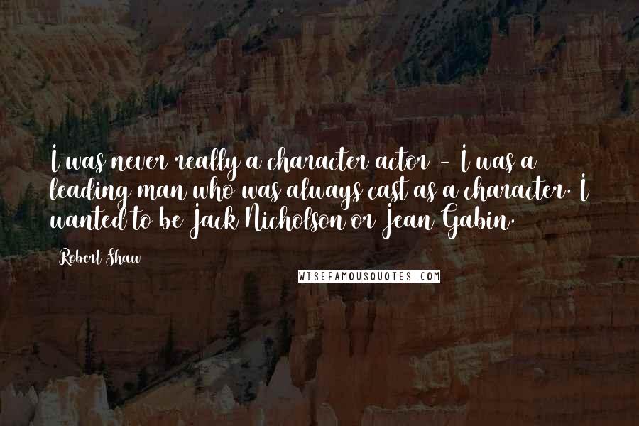 Robert Shaw Quotes: I was never really a character actor - I was a leading man who was always cast as a character. I wanted to be Jack Nicholson or Jean Gabin.