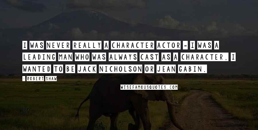 Robert Shaw Quotes: I was never really a character actor - I was a leading man who was always cast as a character. I wanted to be Jack Nicholson or Jean Gabin.