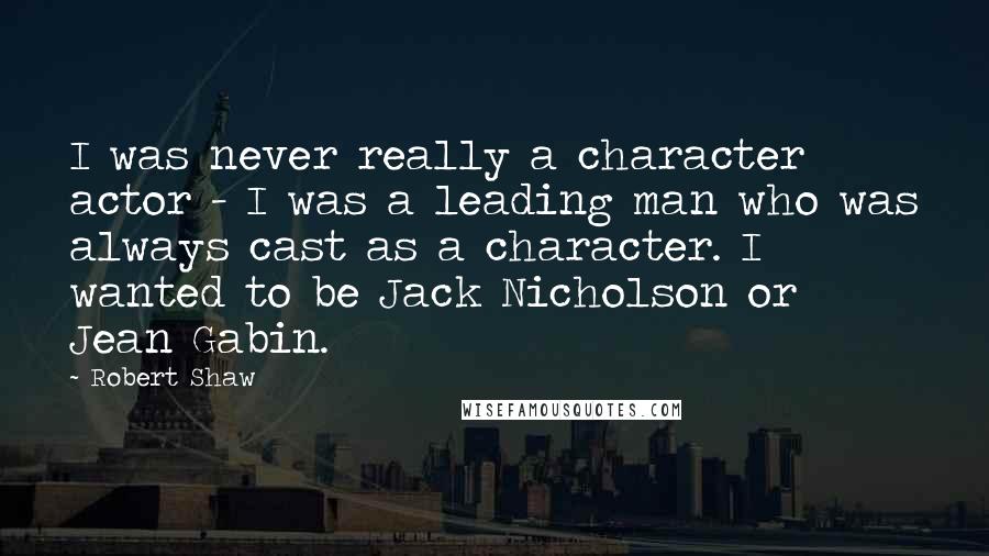 Robert Shaw Quotes: I was never really a character actor - I was a leading man who was always cast as a character. I wanted to be Jack Nicholson or Jean Gabin.