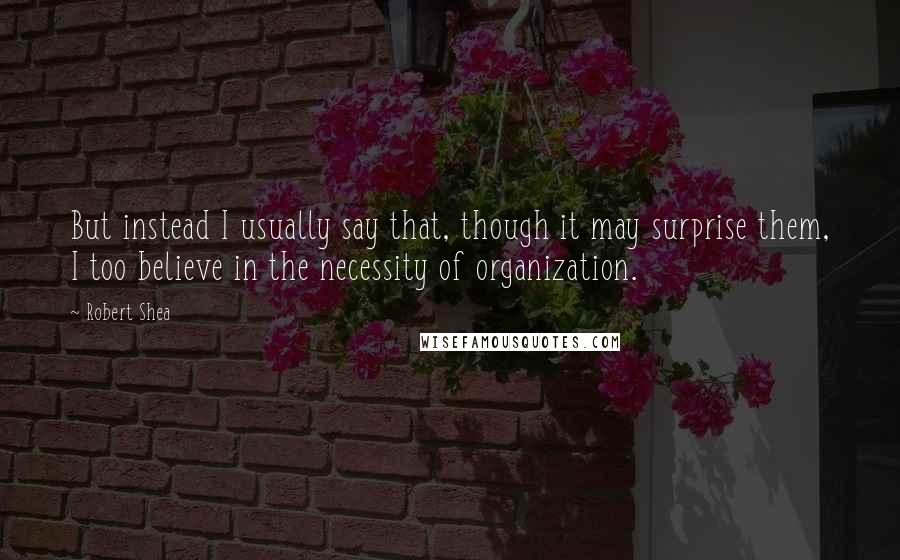 Robert Shea Quotes: But instead I usually say that, though it may surprise them, I too believe in the necessity of organization.