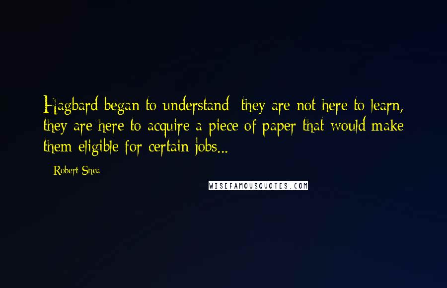 Robert Shea Quotes: Hagbard began to understand: they are not here to learn, they are here to acquire a piece of paper that would make them eligible for certain jobs...