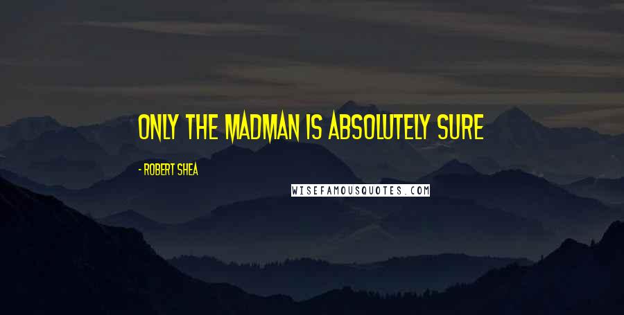 Robert Shea Quotes: ONLY THE MADMAN IS ABSOLUTELY SURE