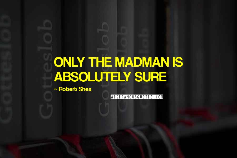 Robert Shea Quotes: ONLY THE MADMAN IS ABSOLUTELY SURE