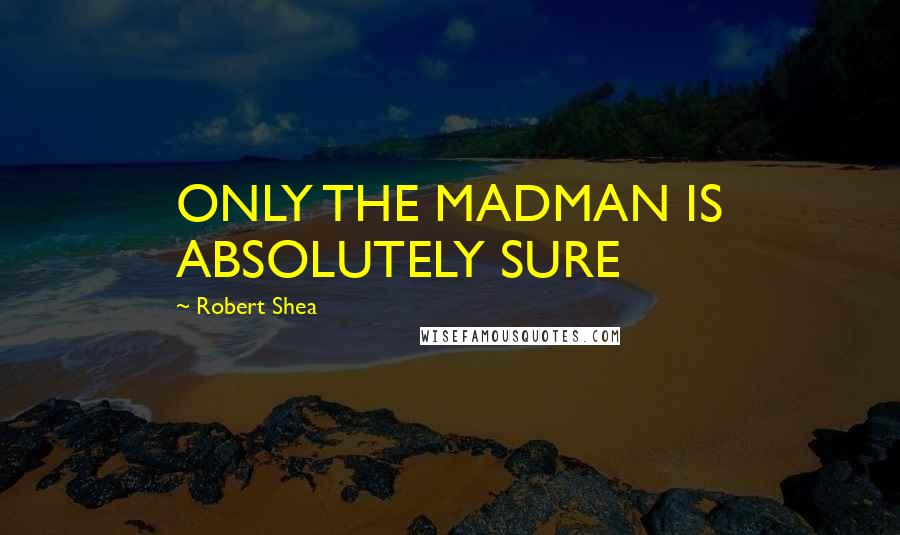 Robert Shea Quotes: ONLY THE MADMAN IS ABSOLUTELY SURE