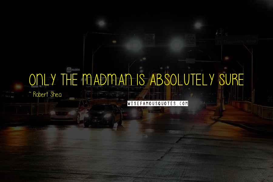 Robert Shea Quotes: ONLY THE MADMAN IS ABSOLUTELY SURE