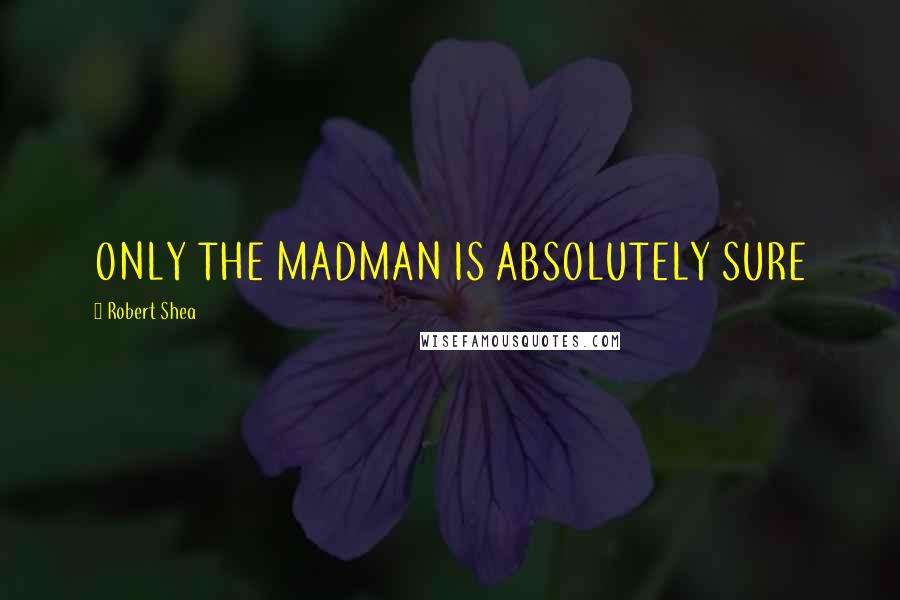 Robert Shea Quotes: ONLY THE MADMAN IS ABSOLUTELY SURE