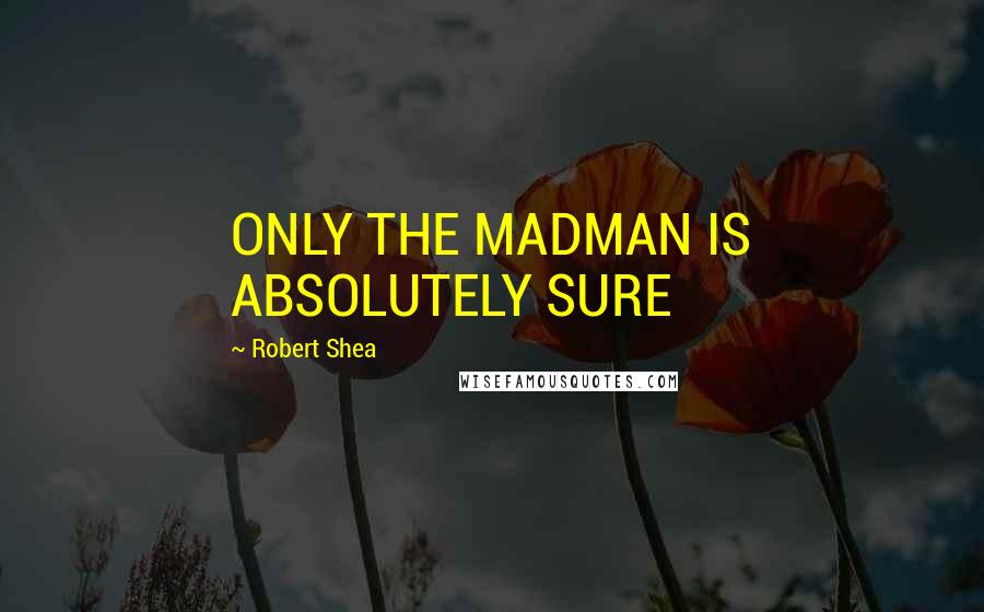 Robert Shea Quotes: ONLY THE MADMAN IS ABSOLUTELY SURE