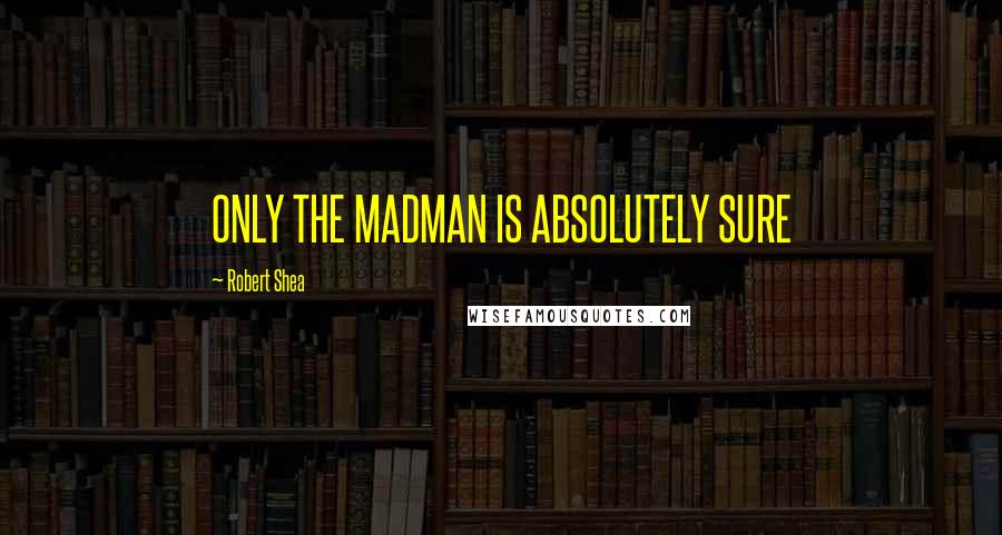 Robert Shea Quotes: ONLY THE MADMAN IS ABSOLUTELY SURE