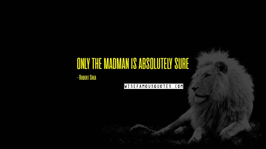 Robert Shea Quotes: ONLY THE MADMAN IS ABSOLUTELY SURE