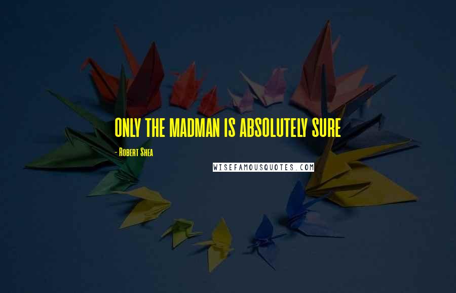 Robert Shea Quotes: ONLY THE MADMAN IS ABSOLUTELY SURE