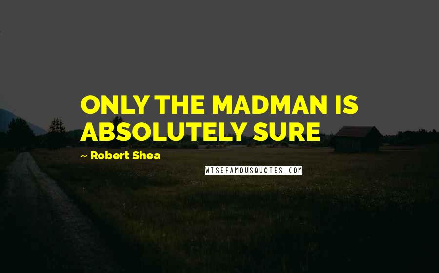 Robert Shea Quotes: ONLY THE MADMAN IS ABSOLUTELY SURE