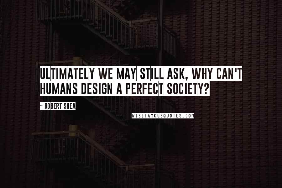 Robert Shea Quotes: Ultimately we may still ask, why can't humans design a perfect society?