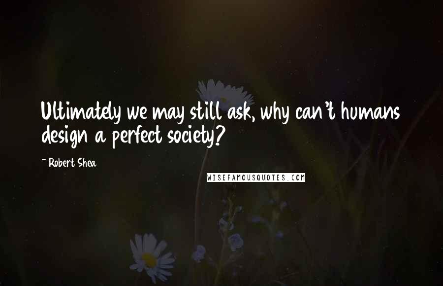 Robert Shea Quotes: Ultimately we may still ask, why can't humans design a perfect society?