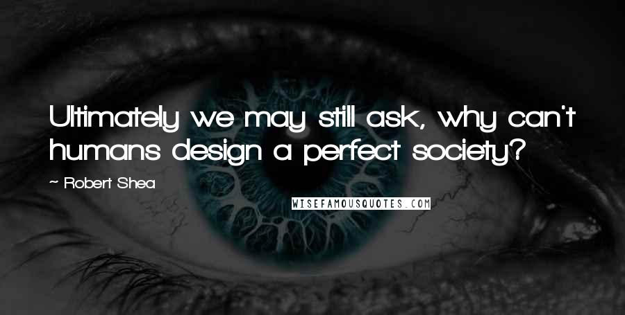 Robert Shea Quotes: Ultimately we may still ask, why can't humans design a perfect society?