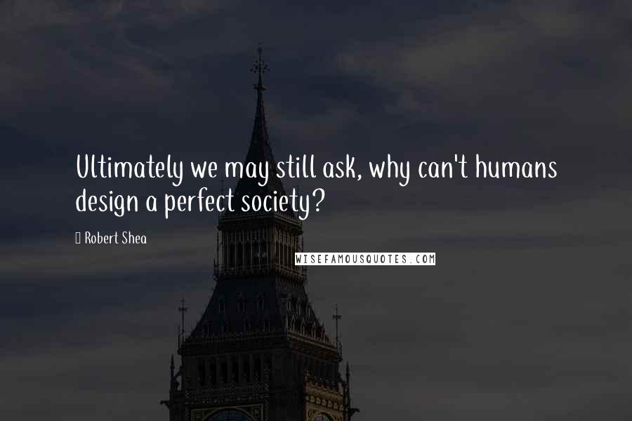 Robert Shea Quotes: Ultimately we may still ask, why can't humans design a perfect society?