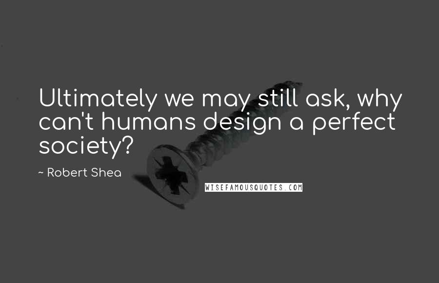 Robert Shea Quotes: Ultimately we may still ask, why can't humans design a perfect society?