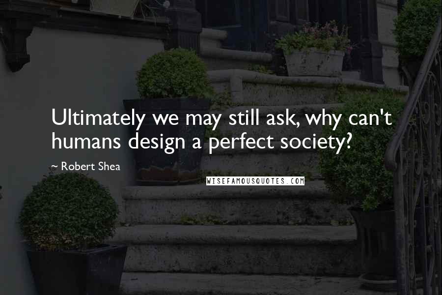 Robert Shea Quotes: Ultimately we may still ask, why can't humans design a perfect society?