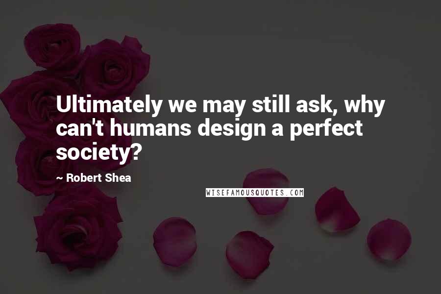 Robert Shea Quotes: Ultimately we may still ask, why can't humans design a perfect society?