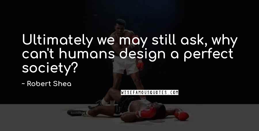 Robert Shea Quotes: Ultimately we may still ask, why can't humans design a perfect society?
