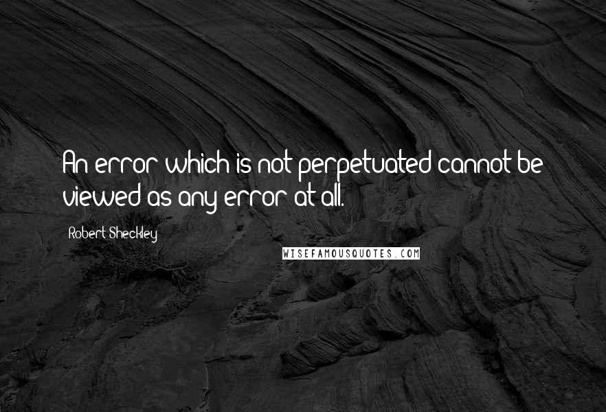 Robert Sheckley Quotes: An error which is not perpetuated cannot be viewed as any error at all.