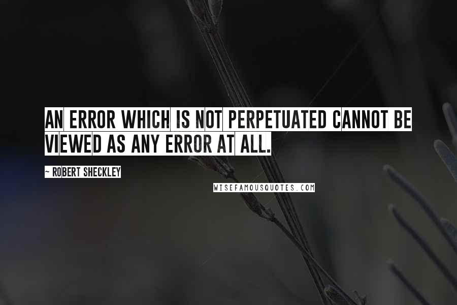 Robert Sheckley Quotes: An error which is not perpetuated cannot be viewed as any error at all.