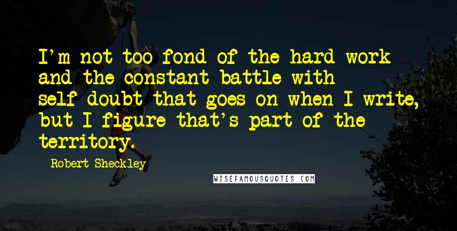 Robert Sheckley Quotes: I'm not too fond of the hard work and the constant battle with self-doubt that goes on when I write, but I figure that's part of the territory.