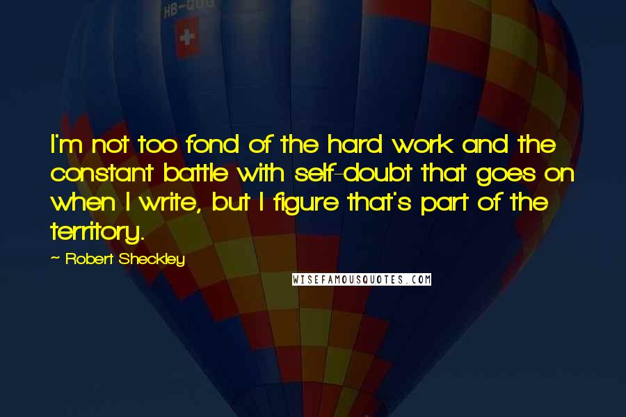 Robert Sheckley Quotes: I'm not too fond of the hard work and the constant battle with self-doubt that goes on when I write, but I figure that's part of the territory.