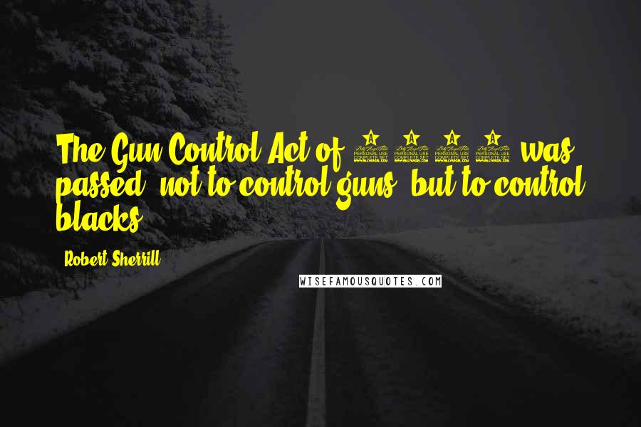 Robert Sherrill Quotes: The Gun Control Act of 1968 was passed, not to control guns, but to control blacks.