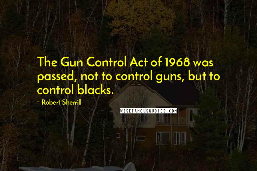 Robert Sherrill Quotes: The Gun Control Act of 1968 was passed, not to control guns, but to control blacks.