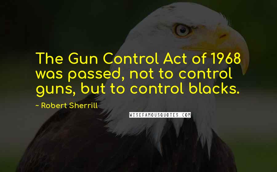 Robert Sherrill Quotes: The Gun Control Act of 1968 was passed, not to control guns, but to control blacks.