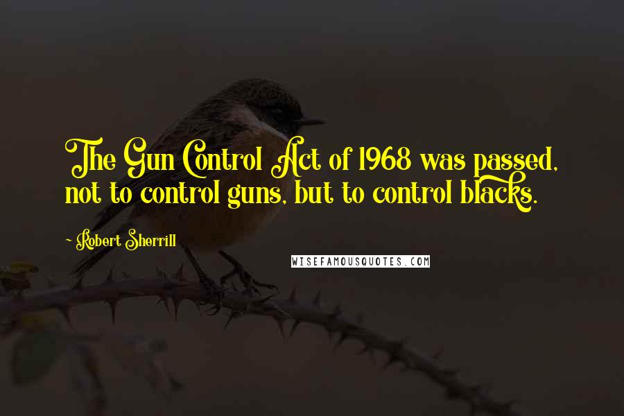 Robert Sherrill Quotes: The Gun Control Act of 1968 was passed, not to control guns, but to control blacks.