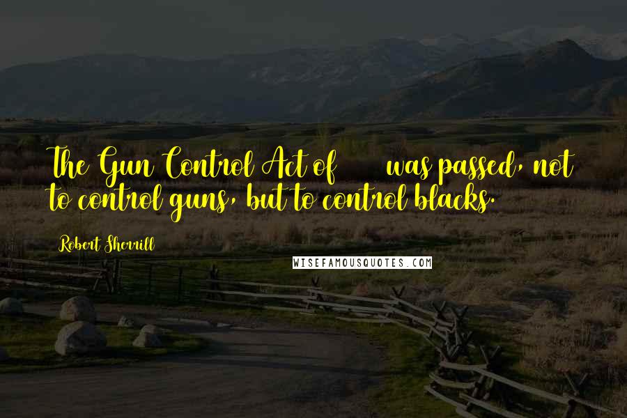 Robert Sherrill Quotes: The Gun Control Act of 1968 was passed, not to control guns, but to control blacks.