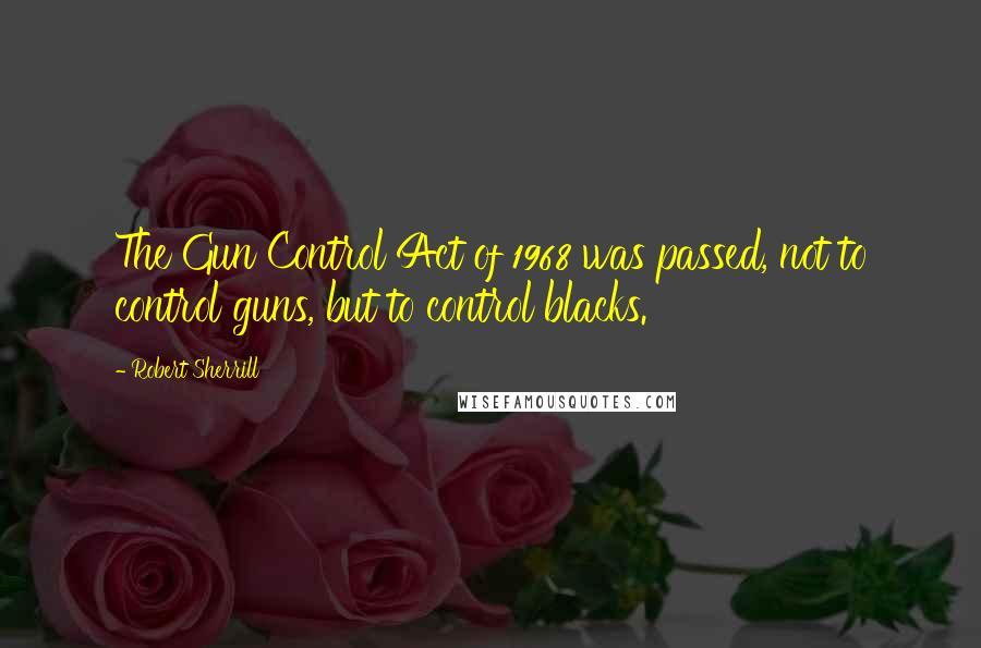 Robert Sherrill Quotes: The Gun Control Act of 1968 was passed, not to control guns, but to control blacks.