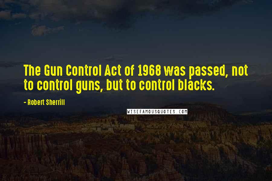 Robert Sherrill Quotes: The Gun Control Act of 1968 was passed, not to control guns, but to control blacks.