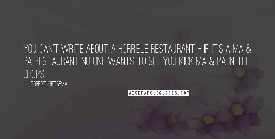 Robert Sietsema Quotes: You can't write about a horrible restaurant - if it's a Ma & Pa restaurant no one wants to see you kick Ma & Pa in the chops.