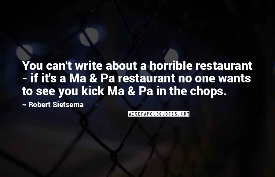 Robert Sietsema Quotes: You can't write about a horrible restaurant - if it's a Ma & Pa restaurant no one wants to see you kick Ma & Pa in the chops.