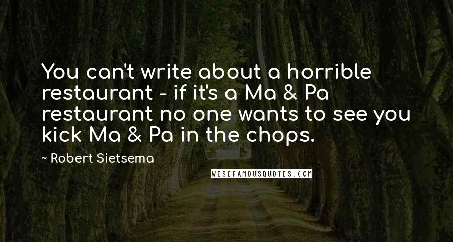 Robert Sietsema Quotes: You can't write about a horrible restaurant - if it's a Ma & Pa restaurant no one wants to see you kick Ma & Pa in the chops.