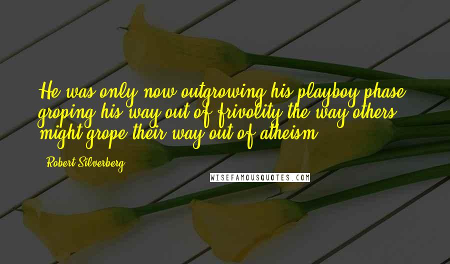 Robert Silverberg Quotes: He was only now outgrowing his playboy phase, groping his way out of frivolity the way others might grope their way out of atheism.