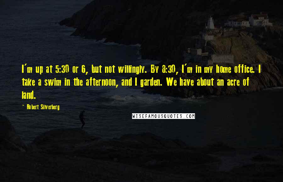 Robert Silverberg Quotes: I'm up at 5:30 or 6, but not willingly. By 8:30, I'm in my home office. I take a swim in the afternoon, and I garden. We have about an acre of land.