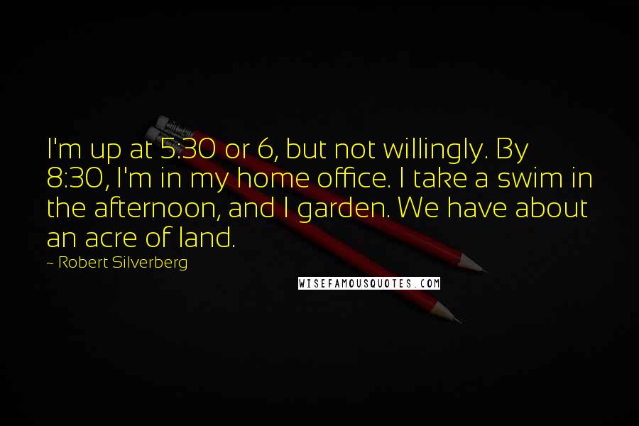 Robert Silverberg Quotes: I'm up at 5:30 or 6, but not willingly. By 8:30, I'm in my home office. I take a swim in the afternoon, and I garden. We have about an acre of land.