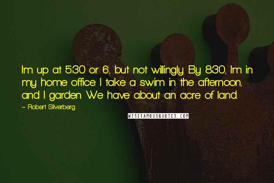 Robert Silverberg Quotes: I'm up at 5:30 or 6, but not willingly. By 8:30, I'm in my home office. I take a swim in the afternoon, and I garden. We have about an acre of land.